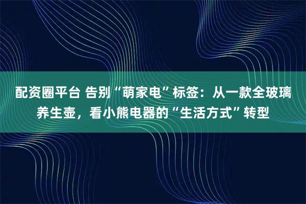 配资圈平台 告别“萌家电”标签：从一款全玻璃养生壶，看小熊电器的“生活方式”转型