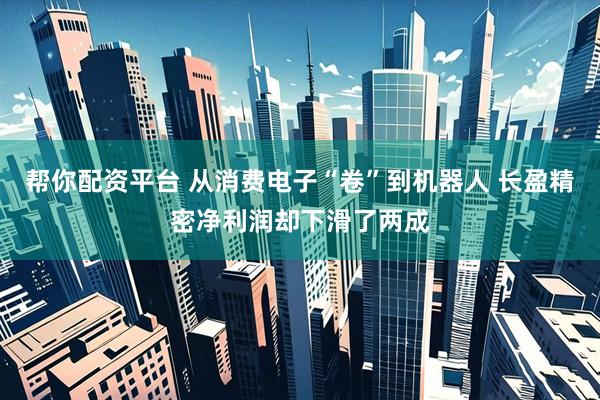 帮你配资平台 从消费电子“卷”到机器人 长盈精密净利润却下滑了两成