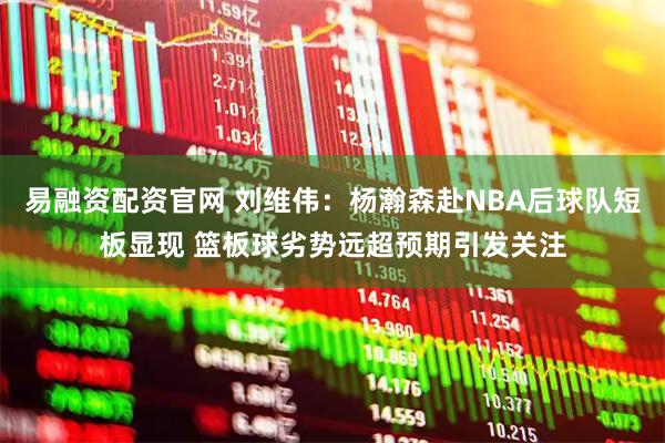 易融资配资官网 刘维伟：杨瀚森赴NBA后球队短板显现 篮板球劣势远超预期引发关注