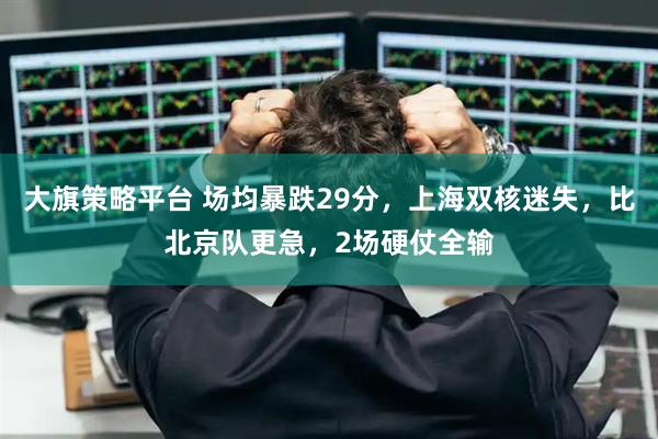 大旗策略平台 场均暴跌29分，上海双核迷失，比北京队更急，2场硬仗全输