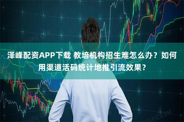 泽峰配资APP下载 教培机构招生难怎么办？如何用渠道活码统计地推引流效果？